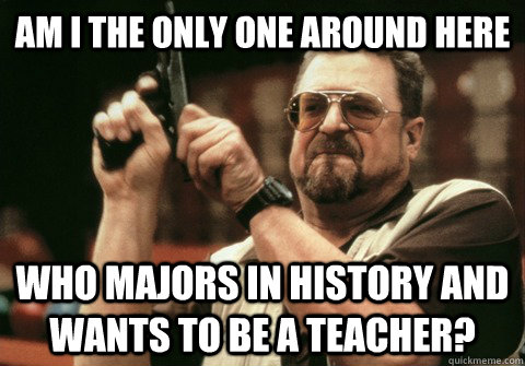 Am I the only one around here who majors in history and wants to be a teacher? - Am I the only one around here who majors in history and wants to be a teacher?  Am I the only one