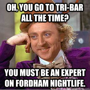 Oh, you go to tri-bar all the time? You must be an expert on fordham nightlife.  Creepy Wonka