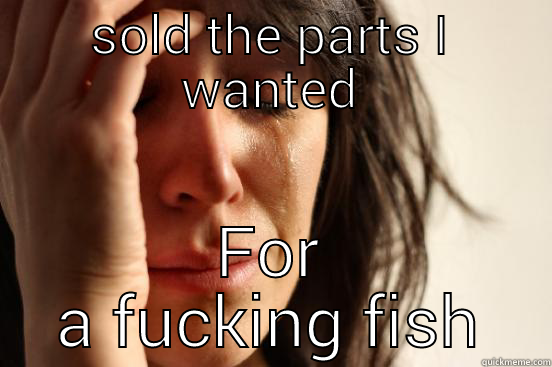 SOLD THE PARTS I WANTED FOR A FUCKING FISH First World Problems