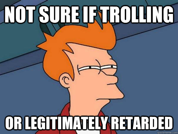 Not sure if trolling Or legitimately retarded  Futurama Fry