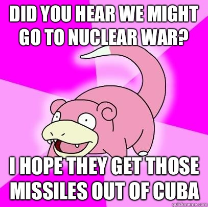 Did you hear we might go to nuclear war? I hope they get those missiles out of Cuba  Slowpoke