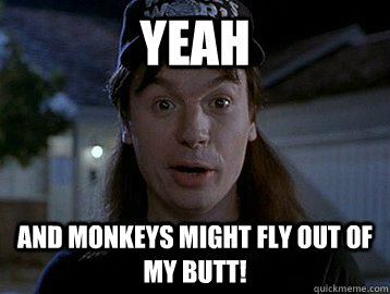 YEAH and monkeys might fly out of my butt!  