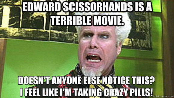 Edward scissorhands is a terrible movie. Doesn't anyone else notice this?
I feel like I'm taking crazy pills! - Edward scissorhands is a terrible movie. Doesn't anyone else notice this?
I feel like I'm taking crazy pills!  Mugatu - The Same Meme
