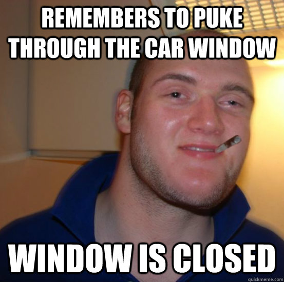 Remembers to puke through the car window Window is closed - Remembers to puke through the car window Window is closed  Good 10 Guy Greg