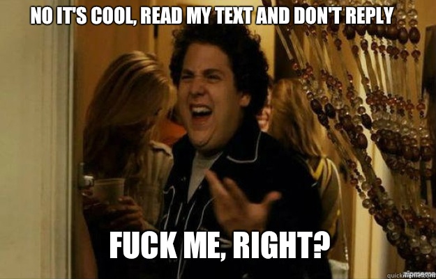 No it's cool, read my text and don't reply FUCK ME, RIGHT?  fuck me right