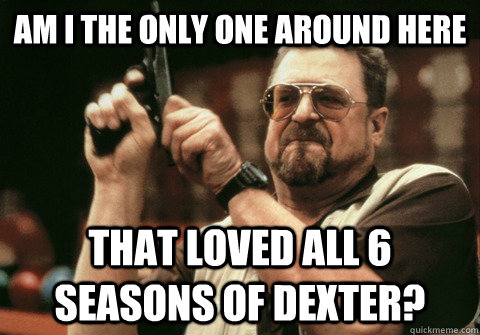 Am I the only one around here That loved all 6 seasons of dexter? - Am I the only one around here That loved all 6 seasons of dexter?  Am I the only one