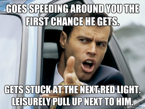 Goes speeding around you the first chance he gets. gets stuck at the next red light.  Leisurely pull up next to him.  Asshole driver