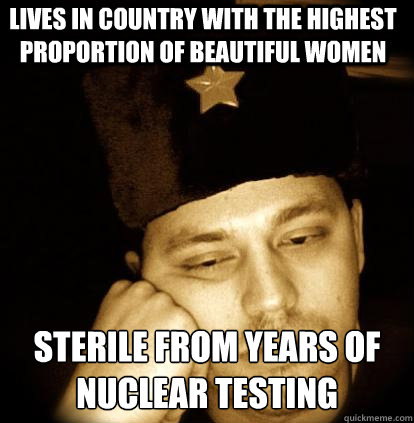 lives in country with the highest proportion of beautiful women sterile from years of nuclear testing  Second World Porblems
