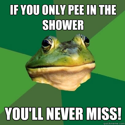 If you only pee in the shower You'll never miss!  Foul Bachelor Frog
