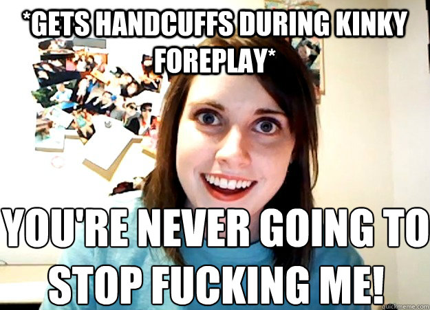 *Gets handcuffs during kinky foreplay* YOu'RE NEVER GOING TO STOP FUCKING ME! - *Gets handcuffs during kinky foreplay* YOu'RE NEVER GOING TO STOP FUCKING ME!  Overly Attached Girlfriend