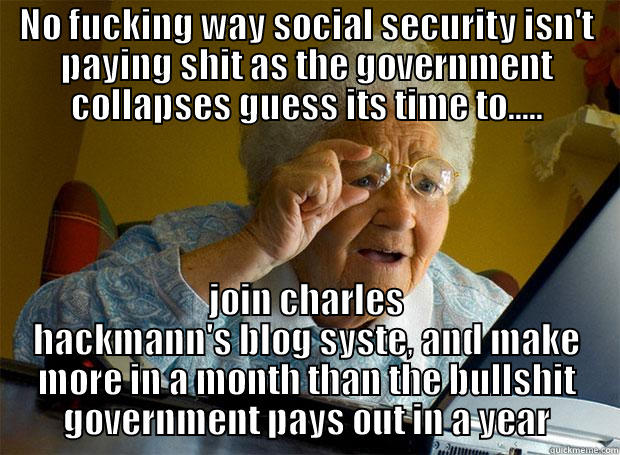 NO FUCKING WAY SOCIAL SECURITY ISN'T PAYING SHIT AS THE GOVERNMENT COLLAPSES GUESS ITS TIME TO..... JOIN CHARLES HACKMANN'S BLOG SYSTE, AND MAKE MORE IN A MONTH THAN THE BULLSHIT GOVERNMENT PAYS OUT IN A YEAR Grandma finds the Internet