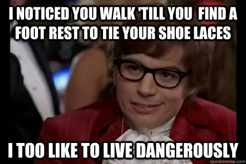 I noticed you walk 'till you  find a foot rest to tie your shoe laces i too like to live dangerously  Dangerously - Austin Powers