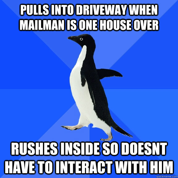 Pulls into driveway when mailman is one house over Rushes inside so doesnt have to interact with him  Socially Awkward Penguin