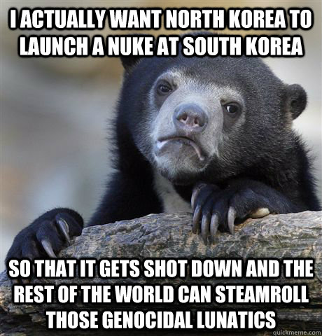 i actually want north korea to launch a nuke at south korea so that it gets shot down and the rest of the world can steamroll those genocidal lunatics  - i actually want north korea to launch a nuke at south korea so that it gets shot down and the rest of the world can steamroll those genocidal lunatics   Confession Bear