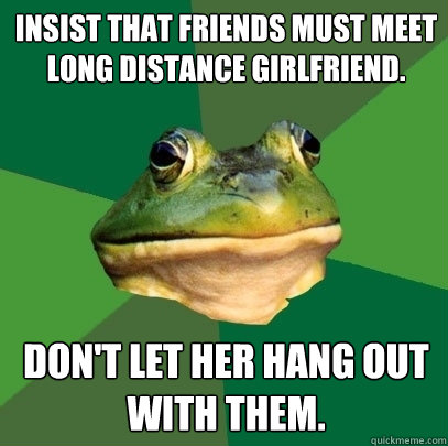 INSIST THAT FRIENDS MUST MEET LONG DISTANCE GIRLFRIEND. DON'T LET HER HANG OUT WITH THEM.  Foul Bachelor Frog