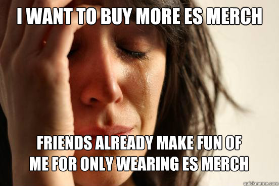 I want to buy more ES merch Friends already make fun of 
me for only wearing ES merch  First World Problems