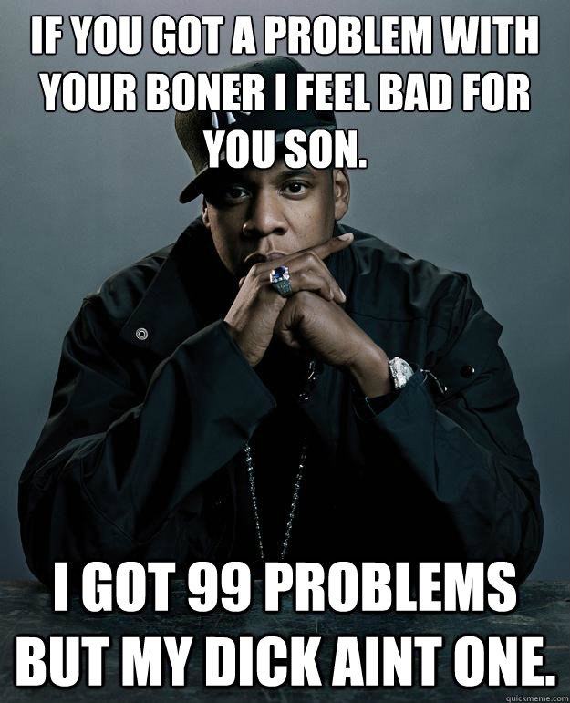 If you got a problem with your boner i feel bad for you son. I got 99 problems but my dick aint one.  Jay Z Problems