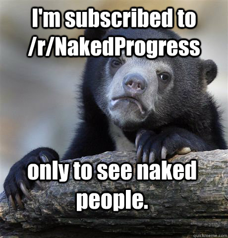 I'm subscribed to /r/NakedProgress only to see naked people. - I'm subscribed to /r/NakedProgress only to see naked people.  Confession Bear