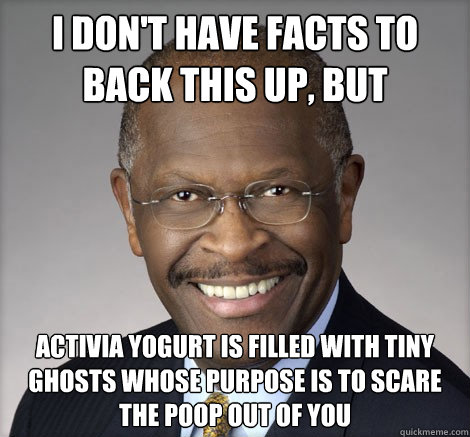 I don't have facts to back this up, but activia yogurt is filled with tiny ghosts whose purpose is to scare the poop out of you - I don't have facts to back this up, but activia yogurt is filled with tiny ghosts whose purpose is to scare the poop out of you  Herman Cain on...