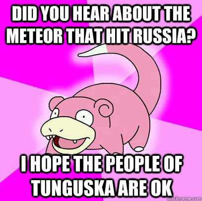 did you hear about the meteor that hit russia? I hope the people of tunguska are ok  Slowpoke