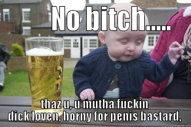         NO BITCH.....  THAZ U, U MUTHA FUCKIN DICK LOVEN, HORNY FOR PENIS BASTARD, drunk baby