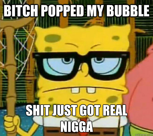 Bitch popped my bubble Shit just got real 
NIGGA  Hipster Spongebob