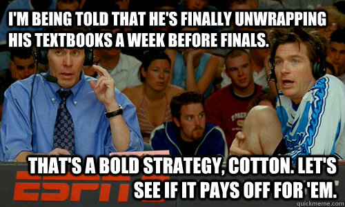 I'm being told that he's finally unwrapping his textbooks a week before finals. That's a bold strategy, Cotton. Let's see if it pays off for 'em.  - I'm being told that he's finally unwrapping his textbooks a week before finals. That's a bold strategy, Cotton. Let's see if it pays off for 'em.   Bold Strategy