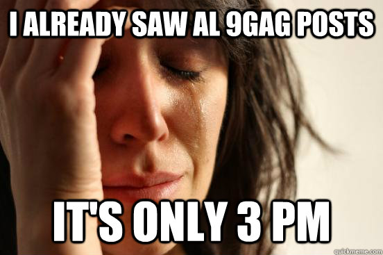 i already saw al 9gag posts it's only 3 pm  First World Problems