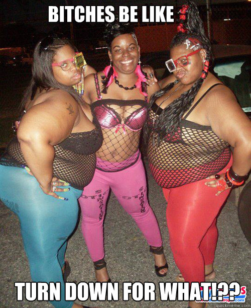 Bitches be like Turn down for what!??  