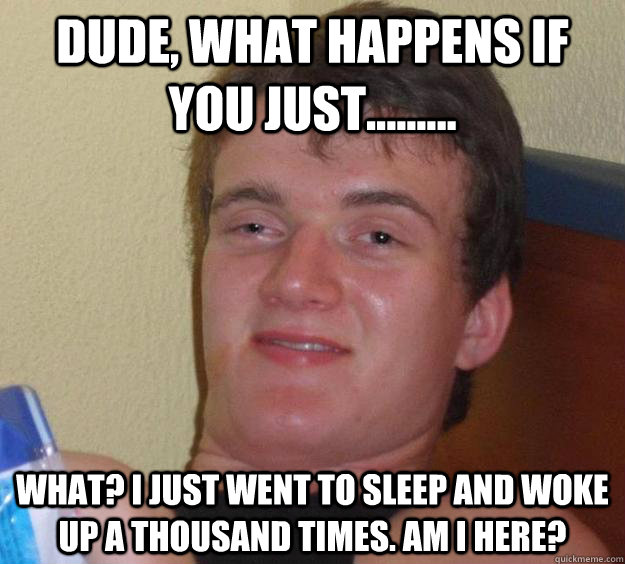 dude, what happens if you just......... what? i just went to sleep and woke up a thousand times. am i here?  10 Guy