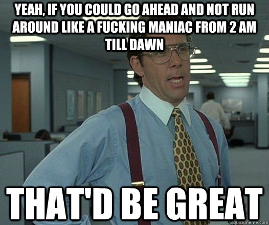 Yeah, if you could go ahead and not run around like a fucking maniac from 2 am till dawn That'd be great  Lumbergh