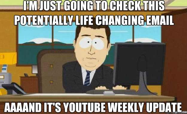 I'm just going to check this potentially life changing email AAAAND It's youtube weekly update  aaaand its gone