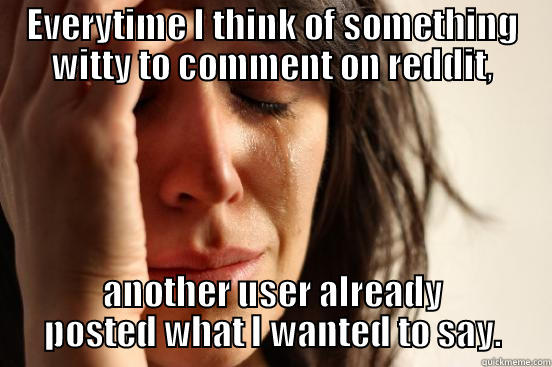 EVERYTIME I THINK OF SOMETHING WITTY TO COMMENT ON REDDIT, ANOTHER USER ALREADY POSTED WHAT I WANTED TO SAY. First World Problems