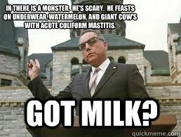 Got Milk? In there is a monster.  He's Scary.  He feasts on underwear, watermelon, and giant cow's with acute coliform mastitis.
  - Got Milk? In there is a monster.  He's Scary.  He feasts on underwear, watermelon, and giant cow's with acute coliform mastitis.
   Misc