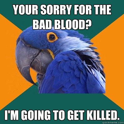 Your sorry for the bad blood? I'm going to get killed.   Paranoid Parrot