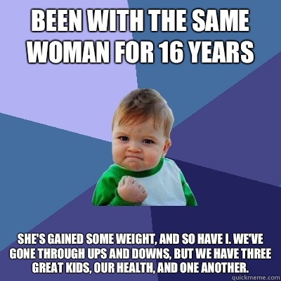 Been with the same woman for 16 years She's gained some weight, and so have I. We've gone through ups and downs, but we have three great kids, our health, and one another.  - Been with the same woman for 16 years She's gained some weight, and so have I. We've gone through ups and downs, but we have three great kids, our health, and one another.   Success Kid