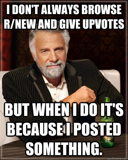 I don't always browse r/new and give upvotes but when I do it's because I posted something.  The Most Interesting Man In The World