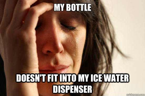 MY BOTTLE DOESN'T FIT INTO MY ICE WATER DISPENSER  First World Problems
