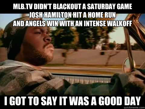 mlb.tv didn't blackout a saturday game
josh hamilton hit a home run
and angels win with an intense walkoff i got to say IT WAS A GOOD DAY  ice cube good day