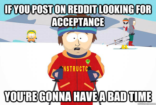 If you post on reddit looking for acceptance You're gonna have a bad time  Super Cool Ski Instructor