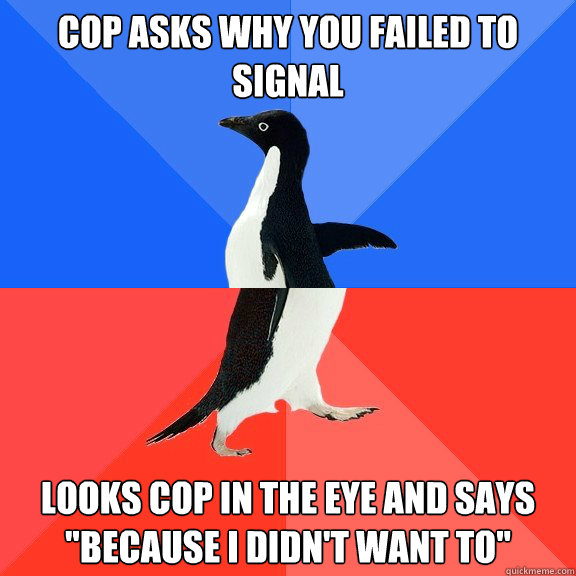 cop asks why you failed to signal Looks cop in the eye and says 