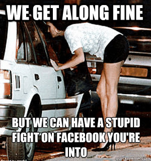 We Get along fine but we can have a stupid fight on Facebook you're into  Karma Whore