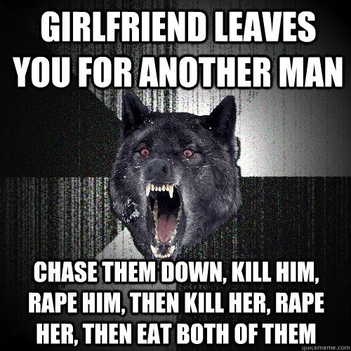 Girlfriend leaves you for another man Chase them down, kill him, rape him, then kill her, rape her, then eat both of them  Insanity Wolf