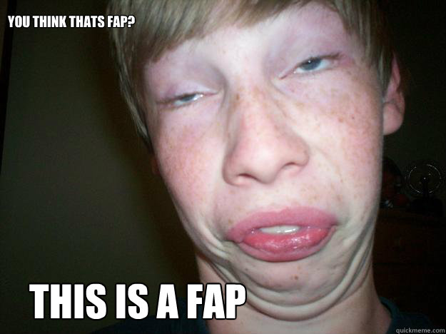 This is a FAP You think thats fap?  