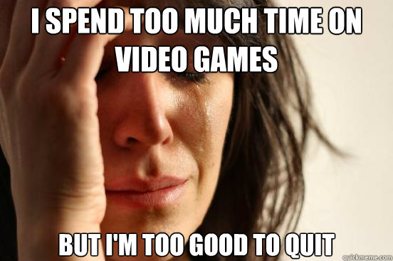 I spend too much time on video games but i'm too good to quit  First World Problems
