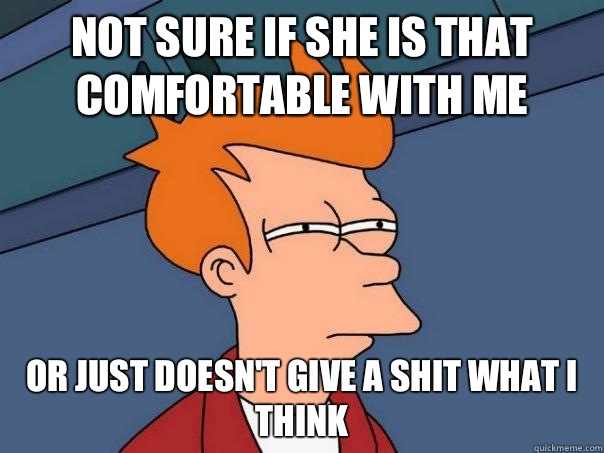 Not sure if she is that comfortable with me Or just doesn't give a shit what I think  Futurama Fry