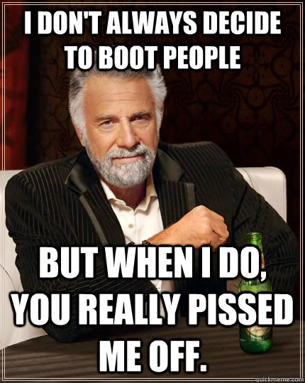 I don't always decide to boot people but when I do, you REALLY pissed me off.  The Most Interesting Man In The World