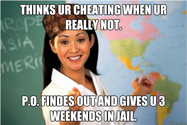 Thinks ur cheating when ur really not. P.o. Findes out and gives u 3 weekends in jail.  Scumbag Teacher
