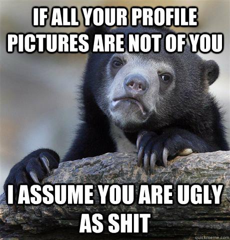 If all your profile pictures are not of you I assume you are ugly as shit  Confession Bear