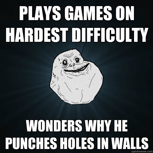 Plays games on hardest difficulty Wonders why he punches holes in walls  Forever Alone